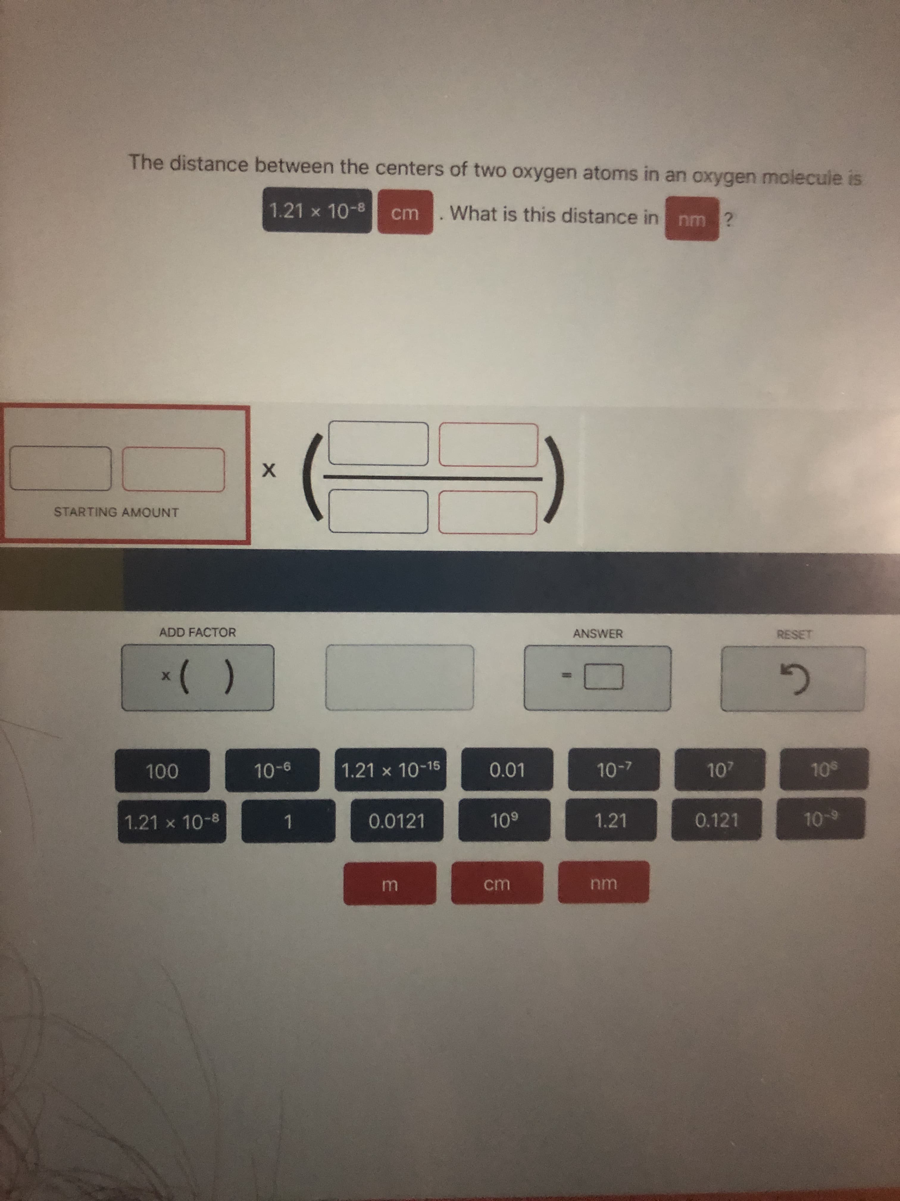 **Educational Resource on Unit Conversion:**

---

**Converting the Distance Between Oxygen Atoms**

**Problem Statement:**

The distance between the centers of two oxygen atoms in an oxygen molecule is \(1.21 \times 10^{-8}\) cm. What is this distance in nm?

**Tools Provided:**

- Various numerical values and scientific notations.
- Unit conversion factors.

**Methodology:**

To convert from centimeters (cm) to nanometers (nm), you need to use the appropriate unit conversion factor. 

1. **Starting Amount:** 
   - \( 1.21 \times 10^{-8} \text{ cm} \)

2. **Conversion Factor:**
   - \( 1 \text{ cm} = 10^7 \text{ nm} \)

**Steps to solve:**

1. Multiply the starting amount by the conversion factor:
   \[
   1.21 \times 10^{-8} \text{ cm} \times 10^7 \text{ nm/cm}
   \]

2. Combine the exponents and simplify:
   \[
   1.21 \times 10^{-8} \times 10^7 = 1.21 \times 10^{-1} \text{ nm}
   \]

So, the distance between the centers of the two oxygen atoms in nanometers is \( 1.21 \times 10^{-1} \text{ nm} \) or \( 0.121 \text{ nm} \).

**Interactive components:**

1. **Starting Amount Box:** Enter \(1.21 \times 10^{-8}\).
2. **Add Factor Box:** Add the conversion factor \(10^7\).
3. **Answer Box:** This should display the calculation result \(0.121\) after clicking the "equal" button.

**Buttons Available:**

- Numerical values (e.g., \(100, 10^6, 10^{-6}, 1.21 \times 10^{-15}, 0.01, 10^9, 1, 0.0121, 1.21, 0.121, 10^{-9}\))
- Units (m, cm, nm)

**Reset Button:** This allows you to clear the entered values and start a new calculation.

**Graphical Overview:**

There are no graphical data such as bar graphs or line charts present.