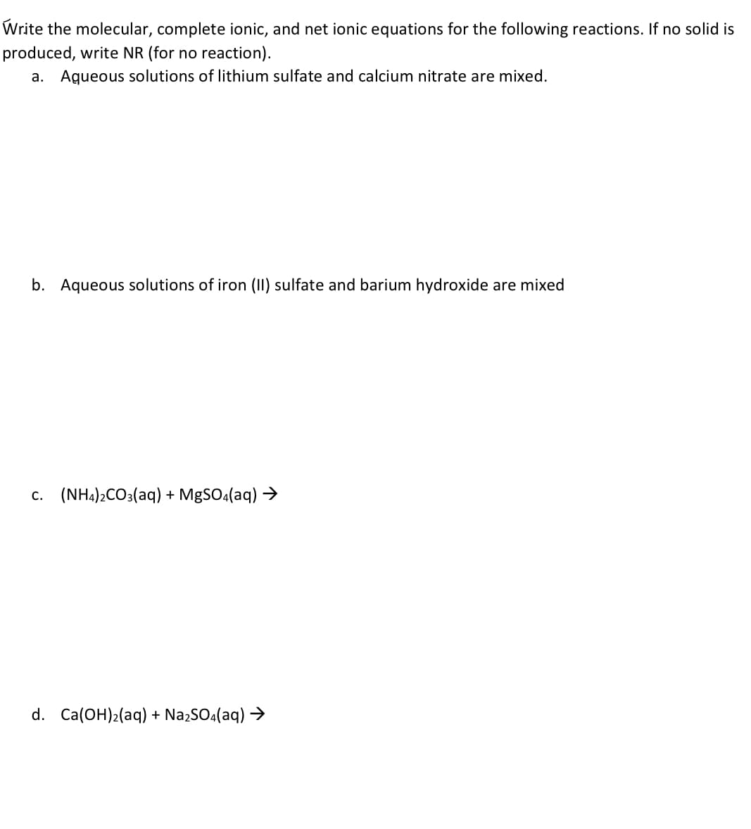 **Chemical Reaction Equations and Solubility Analysis**

**Instructions:**
Write the molecular, complete ionic, and net ionic equations for the following reactions. If no solid is produced, write NR (for no reaction).

**Reactions:**

**a.** Aqueous solutions of lithium sulfate and calcium nitrate are mixed.

**b.** Aqueous solutions of iron (II) sulfate and barium hydroxide are mixed.

**c.**
\[
\text{(NH}_4\text{)}_2\text{CO}_3\text{(aq) + MgSO}_4\text{(aq) } \rightarrow 
\]

**d.**
\[
\text{Ca(OH)}_2\text{(aq) + Na}_2\text{SO}_4\text{(aq) } \rightarrow 
\]

---

**Details to Include in the Transcription:**

- **Molecular Equations:** These should depict the compounds in their complete form as reactants and products.

- **Complete Ionic Equations:** These should display all of the ions separately, identifying each as an aqueous species if they are soluble, or as a solid if they form a precipitate.

- **Net Ionic Equations:** These should include only the species that participate directly in the reaction, omitting any spectator ions. 

**Explanation of Possible Outcomes:**
- Formation of a **precipitate** (solid), resulting in a balanced molecular, complete ionic, and net ionic equation.
- If **no reaction (NR)** occurs, it is because all products remain soluble in aqueous solution, and thus no precipitate forms.

**How to Identify Solubility:**
- Use solubility rules to determine if a compound is soluble (aqueous) or insoluble (solid) in water.
