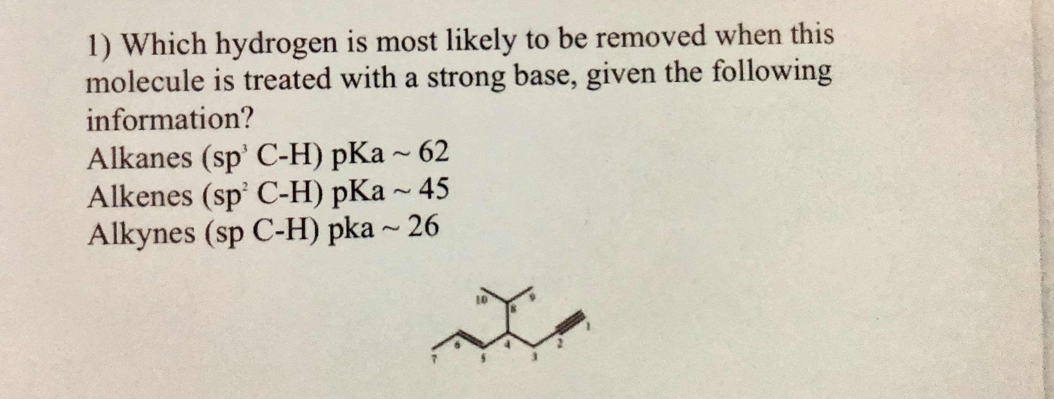 1) Which hydrogen is most likely to be removed when this
molecule is treated with a strong base, given the following
information?
Alkanes (sp' C-H) pKa ~ 62
Alkenes (sp' C-H) pKa ~ 45
Alkynes (sp C-H) pka ~ 26
