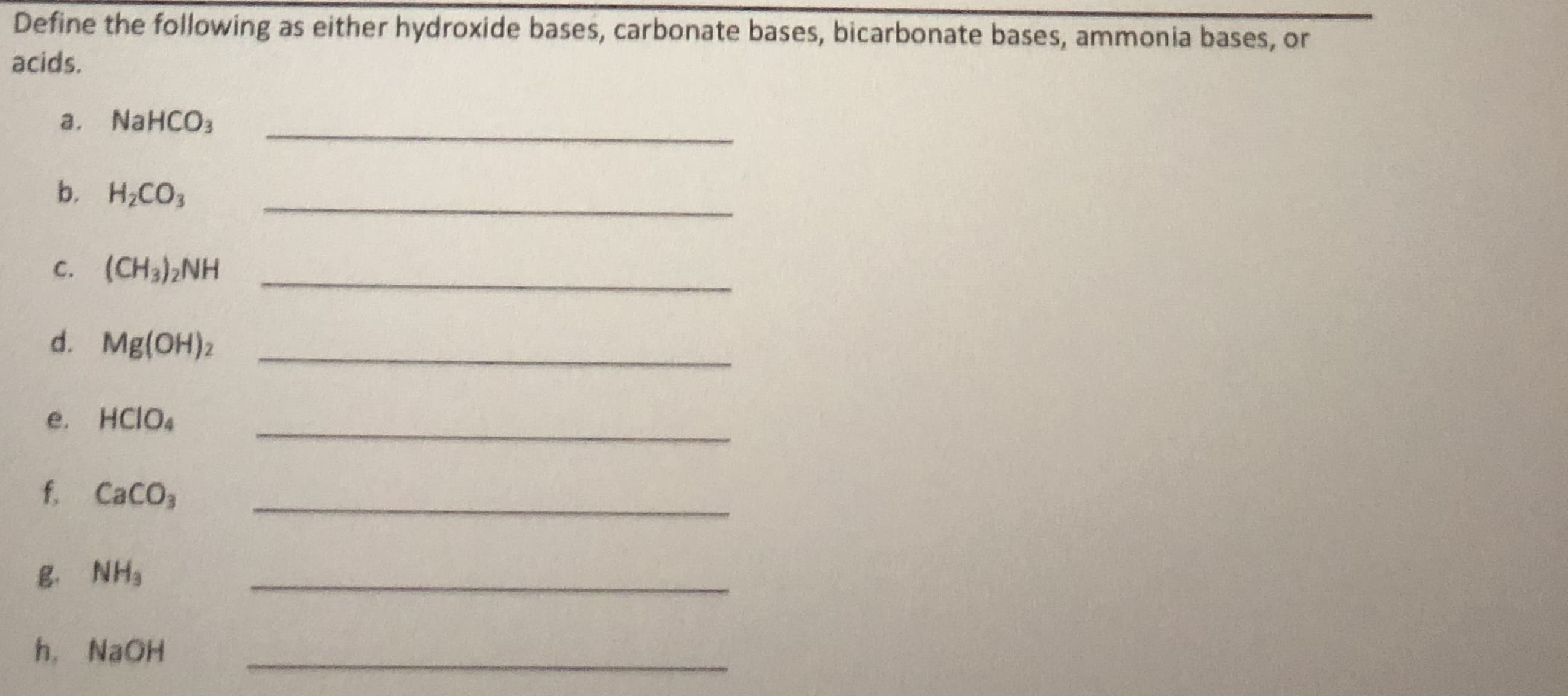 This educational exercise is designed to help students categorize various chemical compounds as either hydroxide bases, carbonate bases, bicarbonate bases, ammonia bases, or acids. 

Please define the following compounds:

a. NaHCO₃ _______________

b. H₂CO₃ _______________

c. (CH₃)₂NH _______________

d. Mg(OH)₂ _______________

e. HClO₄ _______________

f. CaCO₃ _______________

g. NH₃ _______________

h. NaOH _______________