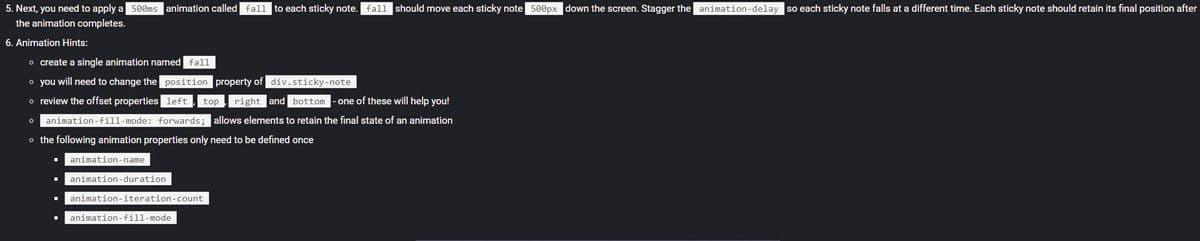 5. Next, you need to apply a 500ms animation called fall
to each sticky note. fall should move each sticky note 500px down the screen. Stagger the animation-delay so each sticky note falls at a different time. Each sticky note should retain its final position after
the animation completes.
6. Animation Hints:
o create a single animation named fall
o you will need to change the position property of div.sticky-note
o review the offset properties left
top
right and bottom
- one of these will help you!
o animation-fill-mode: forwards; allows elements to retain the final state of an animation
o the following animation properties only need to be defined once
animation-name
animation-duration
animation-iteration-count
animation-fill-mode
