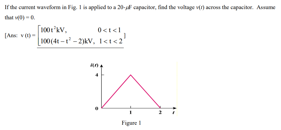 If the current waveform in Fig. 1 is applied to a 20-μF capacitor, find the voltage v(t) across the capacitor. Assume
that v(0) = 0.
[Ans: v (t) =
100 t²kV,
100 (4t-t²-2)kV,
0 < t < 1
]
1<t<2´
i(t)
1
Figure 1
2