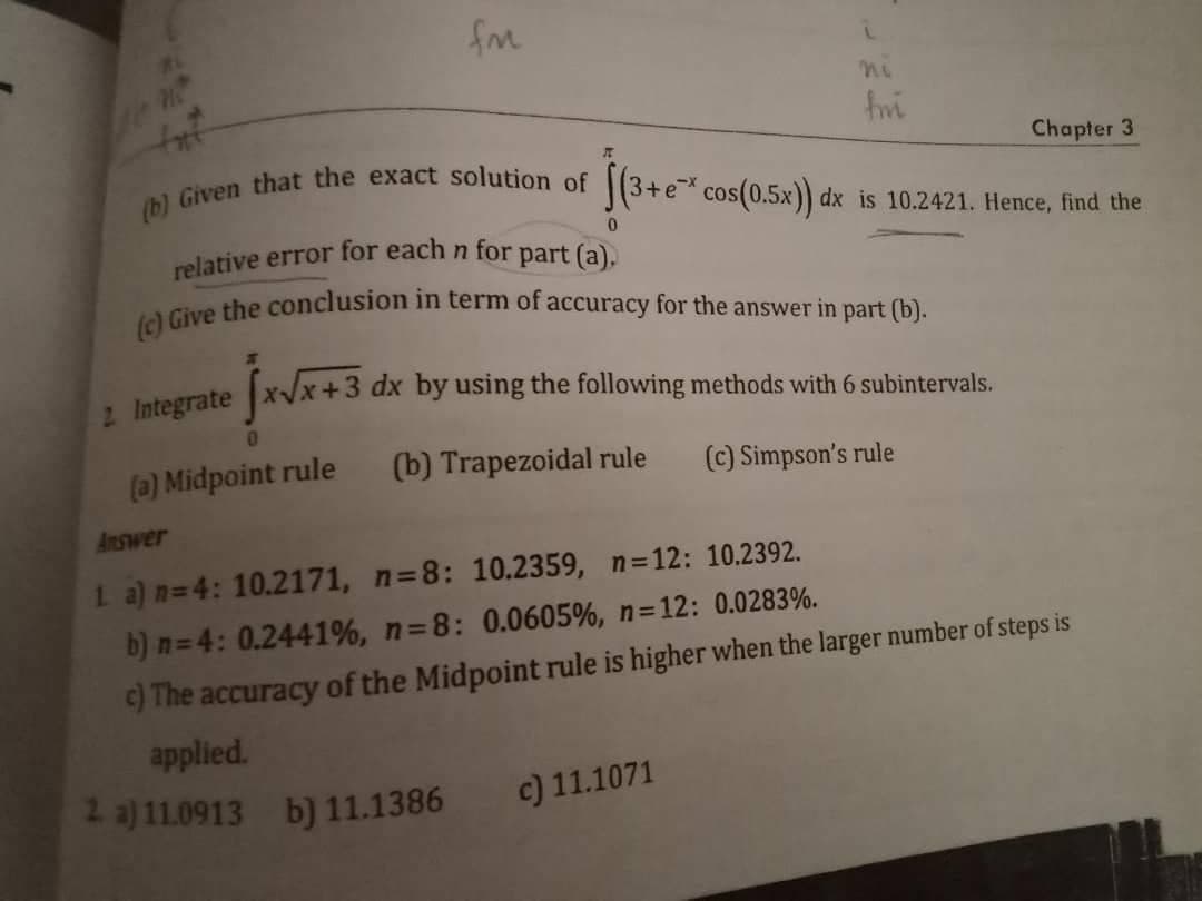 (b) Given that the exact solution of
2. Integrate
fm
0
(a) Midpoint rule
relative error for each n for part (a).
(c) Give the conclusion in term of accuracy for the answer in part (b).
x√x+3 dx by using the following methods with 6 subintervals.
(b) Trapezoidal rule
(c) Simpson's rule
i
fmi
Chapter 3
(3+ e* cos(0.5x)) dx is 10.2421. Hence, find the
0
c) 11.1071
Answer
1 a) n=4: 10.2171, n=8: 10.2359, n=12: 10.2392.
b) n=4: 0.2441%, n=8: 0.0605%, n=12: 0.0283%.
c) The accuracy of the Midpoint rule is higher when the larger number of steps is
applied.
2. a) 11.0913 b) 11.1386