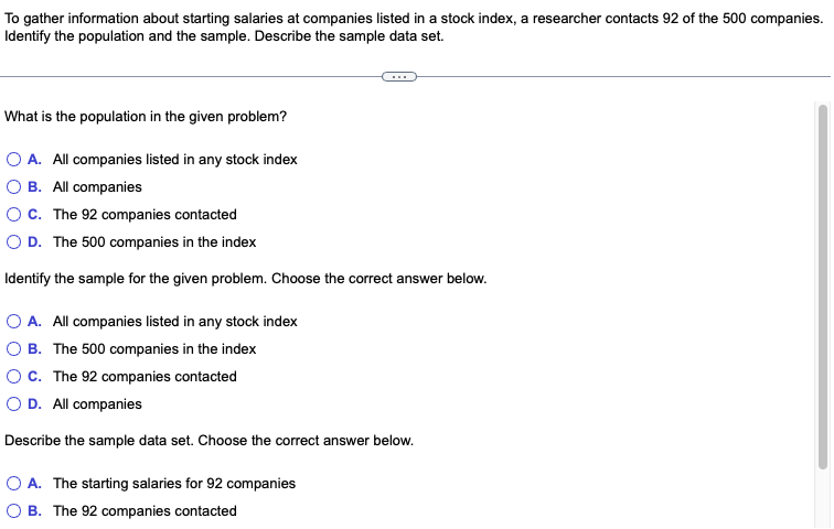 To gather information about starting salaries at companies listed in a stock index, a researcher contacts 92 of the 500 companies.
Identify the population and the sample. Describe the sample data set.
What is the population in the given problem?
O A. All companies listed in any stock index
B. All companies
C. The 92 companies contacted
O D. The 500 companies in the index
Identify the sample for the given problem. Choose the correct answer below.
O A. All companies listed in any stock index
B. The 500 companies in the index
O C. The 92 companies contacted
O D. All companies
Describe the sample data set. Choose the correct answer below.
O A. The starting salaries for 92 companies
B. The 92 companies contacted