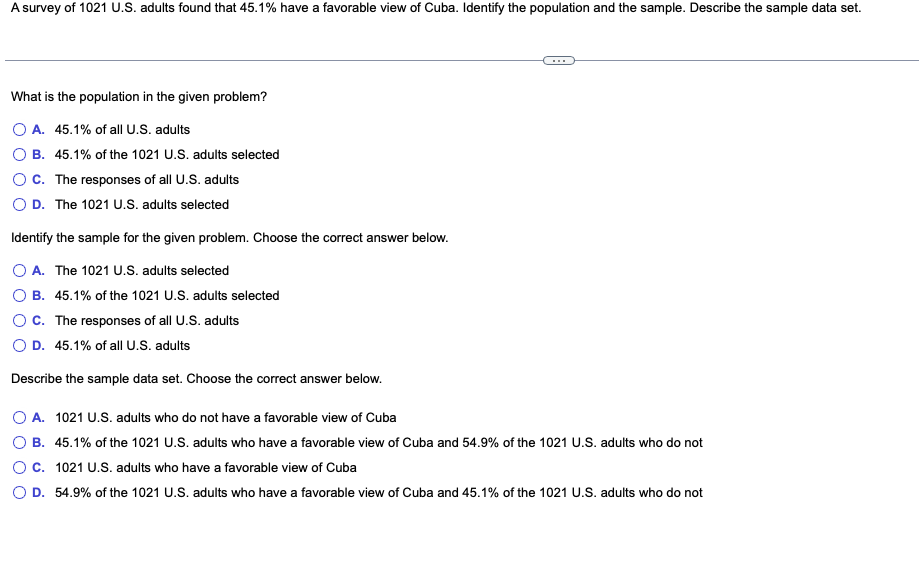 A survey of 1021 U.S. adults found that 45.1% have a favorable view of Cuba. Identify the population and the sample. Describe the sample data set.
What is the population in the given problem?
O A. 45.1% of all U.S. adults
OB. 45.1% of the 1021 U.S. adults selected
OC. The responses of all U.S. adults
O D. The 1021 U.S. adults selected
Identify the sample for the given problem. Choose the correct answer below.
O A. The 1021 U.S. adults selected
B. 45.1% of the 1021 U.S. adults selected
OC. The responses of all U.S. adults
O D. 45.1% of all U.S. adults
Describe the sample data set. Choose the correct answer below.
O A. 1021 U.S. adults who do not have a favorable view of Cuba
OB. 45.1% of the 1021 U.S. adults who have a favorable view of Cuba and 54.9% of the 1021 U.S. adults who do not
C. 1021 U.S. adults who have a favorable view of Cuba
O D. 54.9% of the 1021 U.S. adults who have a favorable view of Cuba and 45.1% of the 1021 U.S. adults who do not