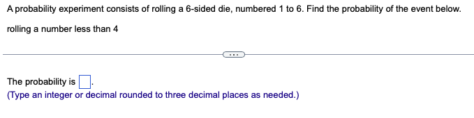 A probability experiment consists of rolling a 6-sided die, numbered 1 to 6. Find the probability of the event below.
rolling a number less than 4
The probability is
(Type an integer or decimal rounded to three decimal places as needed.)