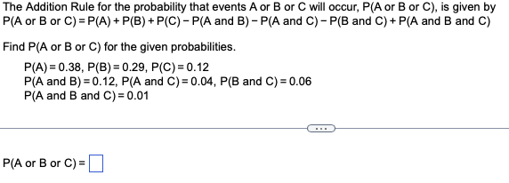 The Addition Rule for the probability that events A or B or C will occur, P(A or B or C), is given by
P(A or B or C)=P(A) + P(B) + P(C) - P(A and B)- P(A and C) - P(B and C) + P(A and B and C)
Find P(A or B or C) for the given probabilities.
P(A)=0.38, P(B) = 0.29, P(C) = 0.12
P(A and B)=0.12, P(A and C) = 0.04, P(B and C) = 0.06
P(A and B and C) = 0.01
P(A or B or C) =