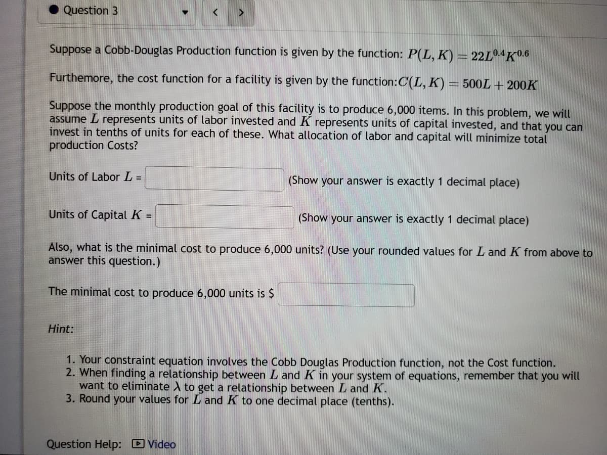 Question 3
Suppose a Cobb-Douglas Production function is given by the function: P(L, K) = 22L0.4K0.6
Furthermore, the cost function for a facility is given by the function: C(L, K) = 500L + 200K
Suppose the monthly production goal of this facility is to produce 6,000 items. In this problem, we will
assume L represents units of labor invested and K represents units of capital invested, and that you can
invest in tenths of units for each of these. What allocation of labor and capital will minimize total
production Costs?
Units of Labor L =
Units of Capital K =
(Show your answer is exactly 1 decimal place)
Also, what is the minimal cost to produce 6,000 units? (Use your rounded values for L and K from above to
answer this question.)
The minimal cost to produce 6,000 units is $
Hint:
(Show your answer is exactly 1 decimal place)
1. Your constraint equation involves the Cobb Douglas Production function, not the Cost function.
2. When finding a relationship between L and K in your system of equations, remember that you will
want to eliminate A to get a relationship between L and K.
3. Round your values for L and K to one decimal place (tenths).
Question Help: Video