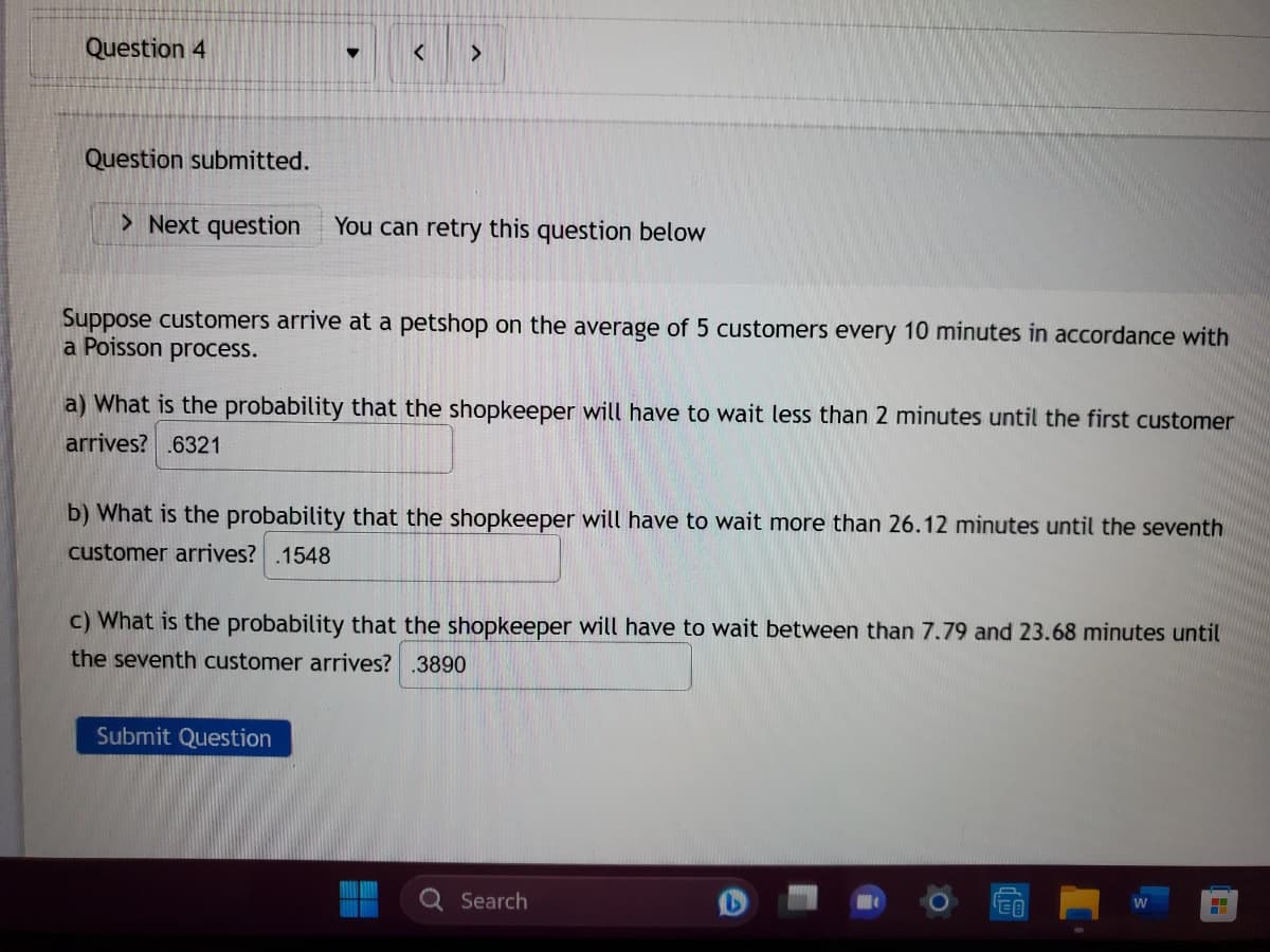 Question 4
▼
< >
Question submitted.
> Next question You can retry this question below
Suppose customers arrive at a petshop on the average of 5 customers every 10 minutes in accordance with
a Poisson process.
a) What is the probability that the shopkeeper will have to wait less than 2 minutes until the first customer
arrives? .6321
b) What is the probability that the shopkeeper will have to wait more than 26.12 minutes until the seventh
customer arrives? .1548
Submit Question
c) What is the probability that the shopkeeper will have to wait between than 7.79 and 23.68 minutes until
the seventh customer arrives? .3890
Search
W