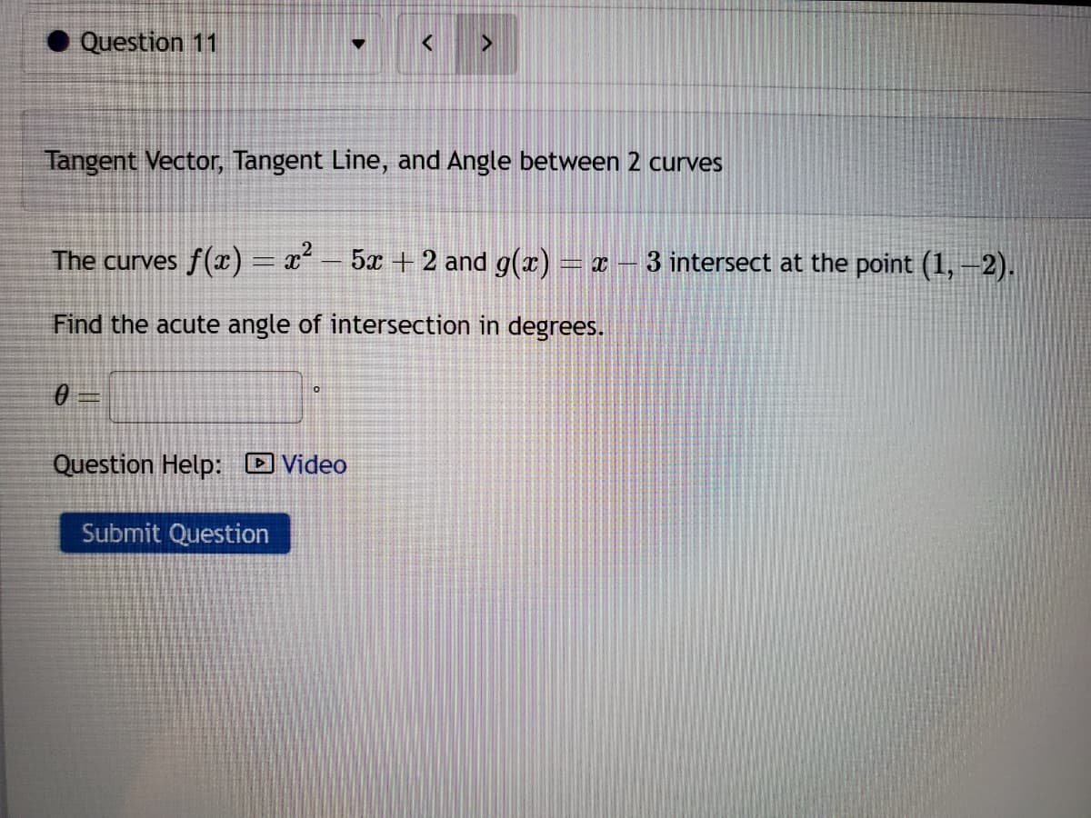 Question 11
Tangent Vector, Tangent Line, and Angle between 2 curves
The curves ƒ(x) = x² − 5x + 2 and g(x) = x
Find the acute angle of intersection in degrees.
0 =
>
O
Question Help: Video
Submit Question
3 intersect at the point (1, -2).