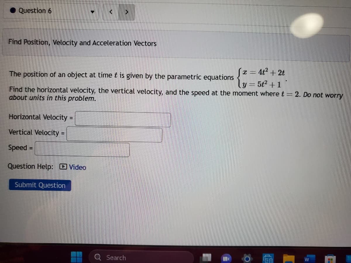 Question 6
Find Position, Velocity and Acceleration Vectors
▼
The position of an object at time t is given by the parametric equations
{ ₁ =
Find the horizontal velocity, the vertical velocity, and the speed at the moment where t = 2. Do not worry
about units in this problem.
Horizontal Velocity =
Vertical Velocity=
Speed =
Question Help: Video
Submit Question
Q Search
x = 4t² + 2t
y = 5t² + 1