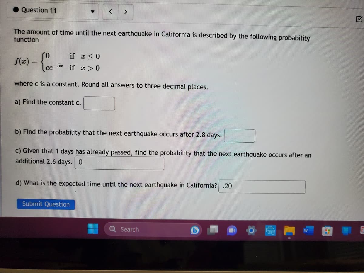 Question 11
The amount of time until the next earthquake in California is described by the following probability
function
f(x)=
<
So if x < 0
ce-5 if x>0
where c is a constant. Round all answers to three decimal places.
a) Find the constant c.
>
b) Find the probability that the next earthquake occurs after 2.8 days.
c) Given that 1 days has already passed, find the probability that the next earthquake occurs after an
additional 2.6 days. 0
Submit Question
d) What is the expected time until the next earthquake in California? .20
Q Search
EO
4