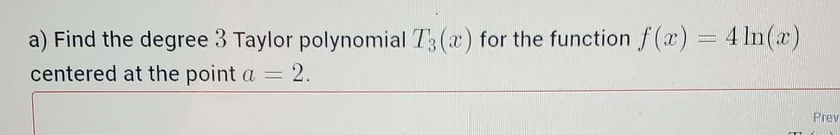 a) Find the degree 3 Taylor polynomial T3 (x) for the function f (a) = 4 In(x)
centered at the point a = 2.
Prev
