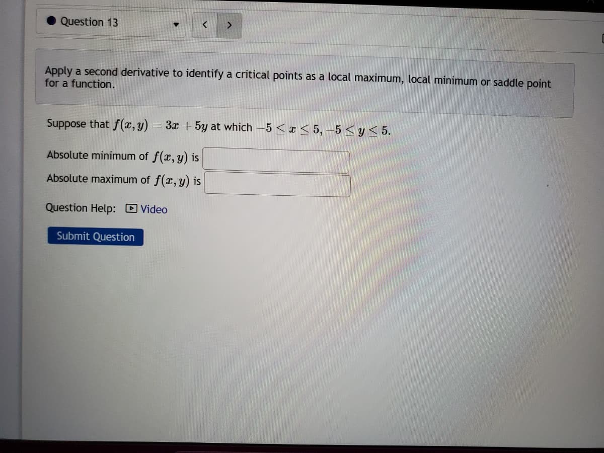 Question 13
>
Apply a second derivative to identify a critical points as a local maximum, local minimum or saddle point
for a function.
Suppose that f(x, y) = 3x + 5y at which -5 <x<5,-5 ≤ y ≤ 5.
Absolute minimum of f(x,y) is
Absolute maximum of f(x, y) is
Question Help: Video
Submit Question