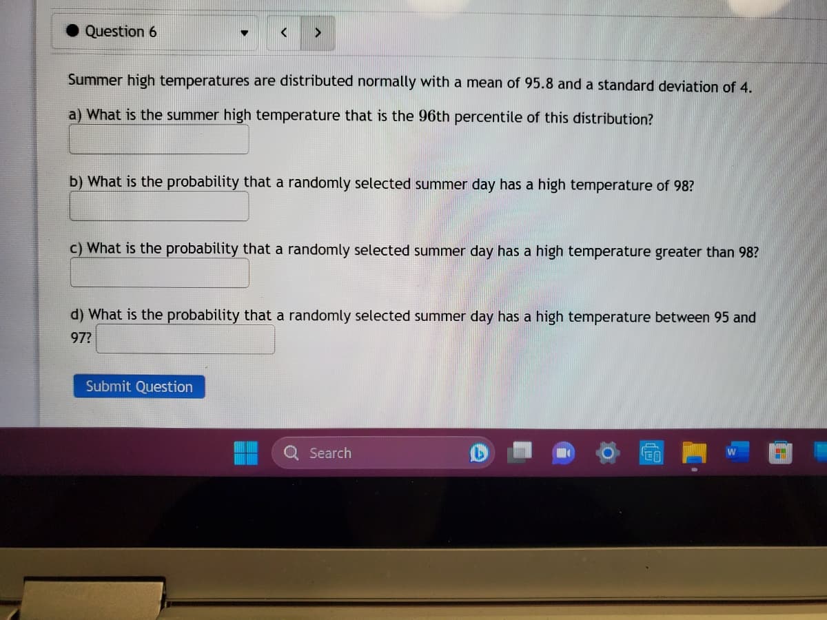 Question 6
▼
< >
Summer high temperatures are distributed normally with a mean of 95.8 and a standard deviation of 4.
a) What is the summer high temperature that is the 96th percentile of this distribution?
b) What is the probability that a randomly selected summer day has a high temperature of 98?
c) What is the probability that a randomly selected summer day has a high temperature greater than 98?
Submit Question
d) What is the probability that a randomly selected summer day has a high temperature between 95 and
97?
Search
C
M