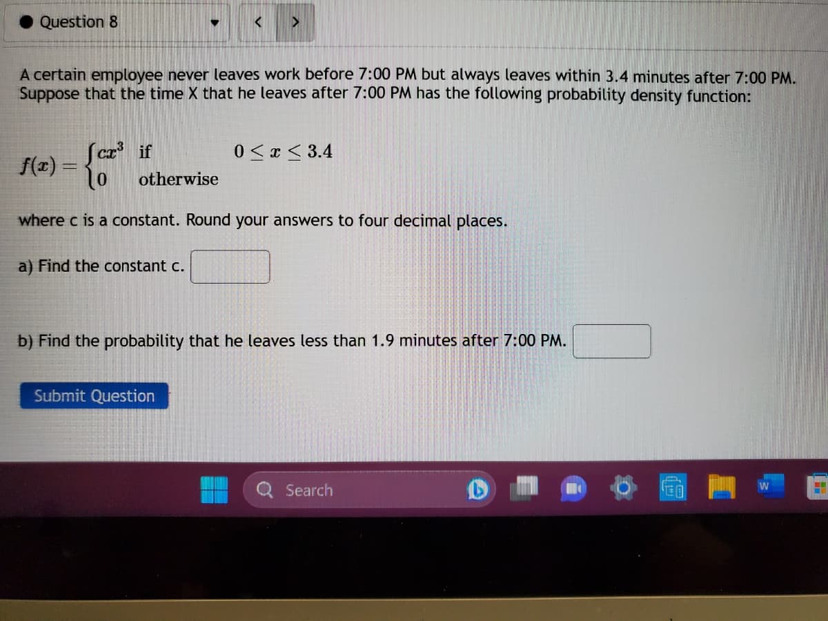 Question 8
A certain employee never leaves work before 7:00 PM but always leaves within 3.4 minutes after 7:00 PM.
Suppose that the time X that he leaves after 7:00 PM has the following probability density function:
f(x) =
<
fcx³ if
o
where c is a constant. Round your answers to four decimal places.
a) Find the constant c.
otherwise
>
Submit Question
0≤x≤ 3.4
b) Find the probability that he leaves less than 1.9 minutes after 7:00 PM.
Search
T
LE