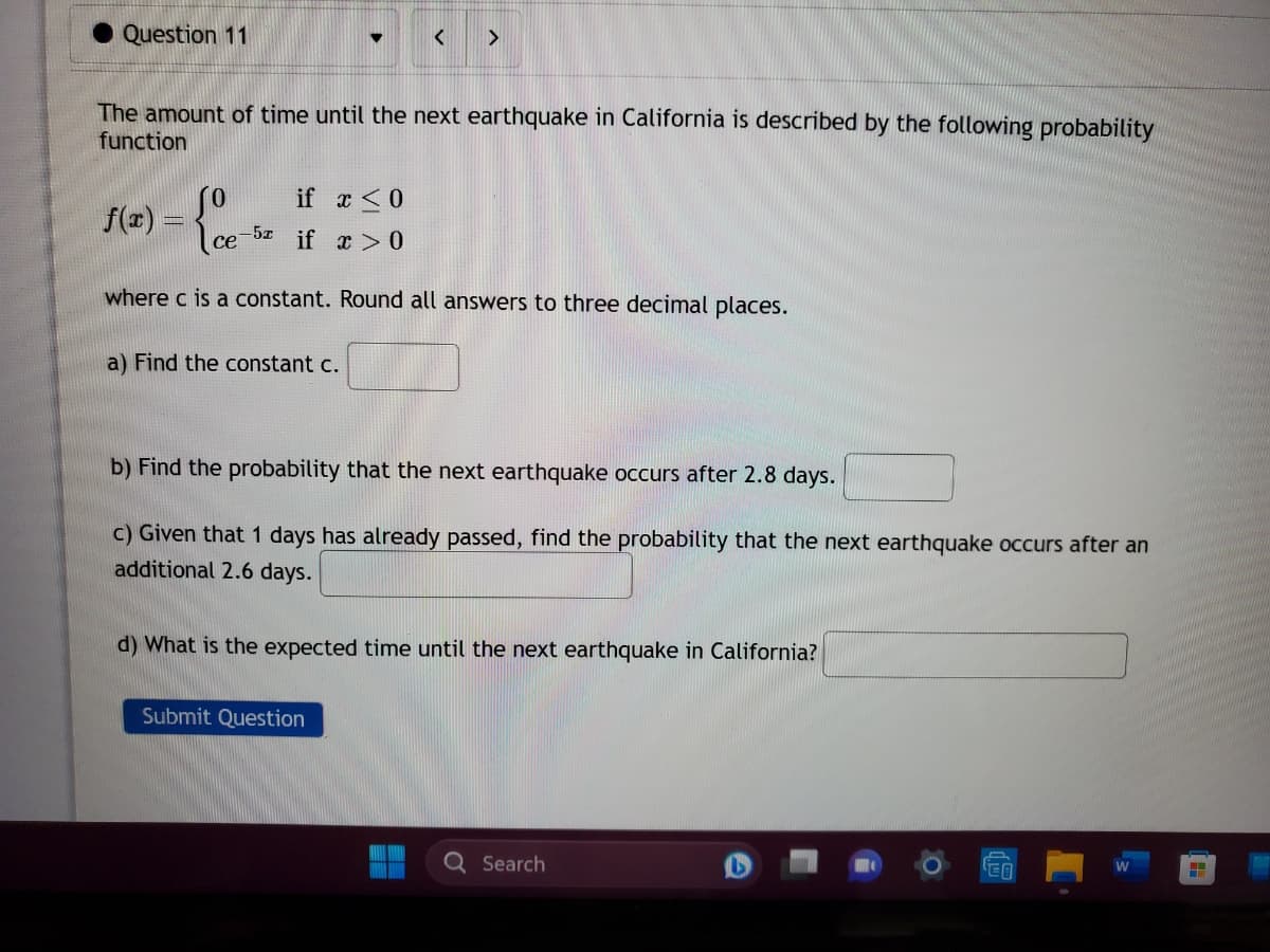 Question 11
f(x) =
I
The amount of time until the next earthquake in California is described by the following probability
function
ce
-5x
▼
if x ≤0
if x > 0
a) Find the constant c.
<
>
where c is a constant. Round all answers to three decimal places.
Submit Question
b) Find the probability that the next earthquake occurs after 2.8 days.
c) Given that 1 days has already passed, find the probability that the next earthquake occurs after an
additional 2.6 days.
d) What is the expected time until the next earthquake in California?
Q Search