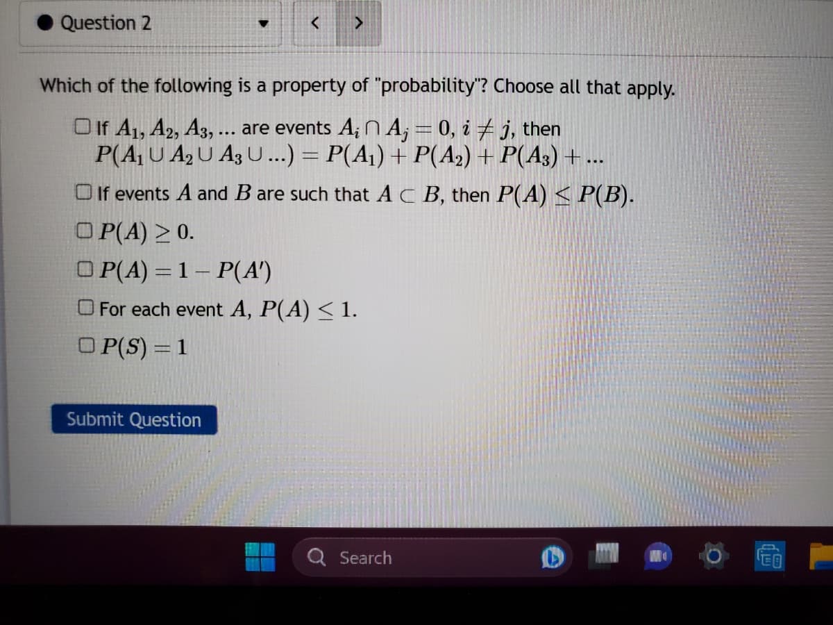 Question 2
Submit Question
<
Which of the following is a property of "probability"? Choose all that apply.
If A1, A2, A3, ... are events A₁ A₁ = 0, i ‡ j, then
P(A₁ U A₂ U A3 U...) = P(A₁) + P(A2) + P(A3) + ...
If events A and B are such that AC B, then P(A) ≤ P(B).
OP(A) ≥ 0.
OP(A) = 1- P(A')
For each event A, P(A) ≤ 1.
OP(S) = 1
13
>
Search
EO