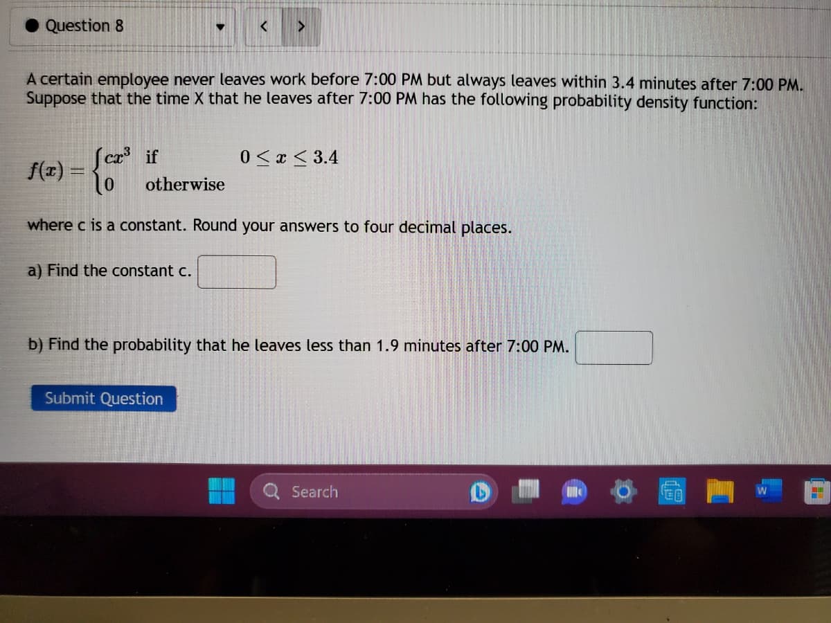 Question 8
▼
A certain employee never leaves work before 7:00 PM but always leaves within 3.4 minutes after 7:00 PM.
Suppose that the time X that he leaves after 7:00 PM has the following probability density function:
Jcx³ if
10
where c is a constant. Round your answers to four decimal places.
otherwise
a) Find the constant c.
<
Submit Question
0≤x≤ 3.4
b) Find the probability that he leaves less than 1.9 minutes after 7:00 PM.
Search