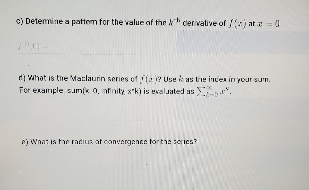 c) Determine a pattern for the value of the kth derivative of f (x) at x = 0
fk) (0)
d) What is the Maclaurin series of f(x)? Use k as the index in your sum.
For example, sum(k, 0, infinity, x^k) is evaluated as , a*.
e) What is the radius of convergence for the series?
