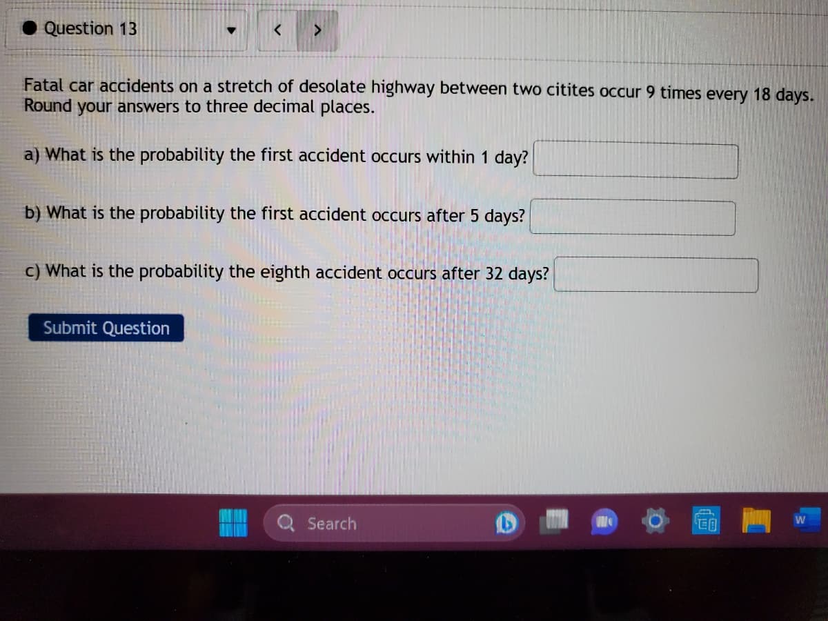 Question 13
▼
< >
Fatal car accidents on a stretch of desolate highway between two citites occur 9 times every 18 days.
Round your answers to three decimal places.
a) What is the probability the first accident occurs within 1 day?
b) What is the probability the first accident occurs after 5 days?
Submit Question
c) What is the probability the eighth accident occurs after 32 days?
Search
W