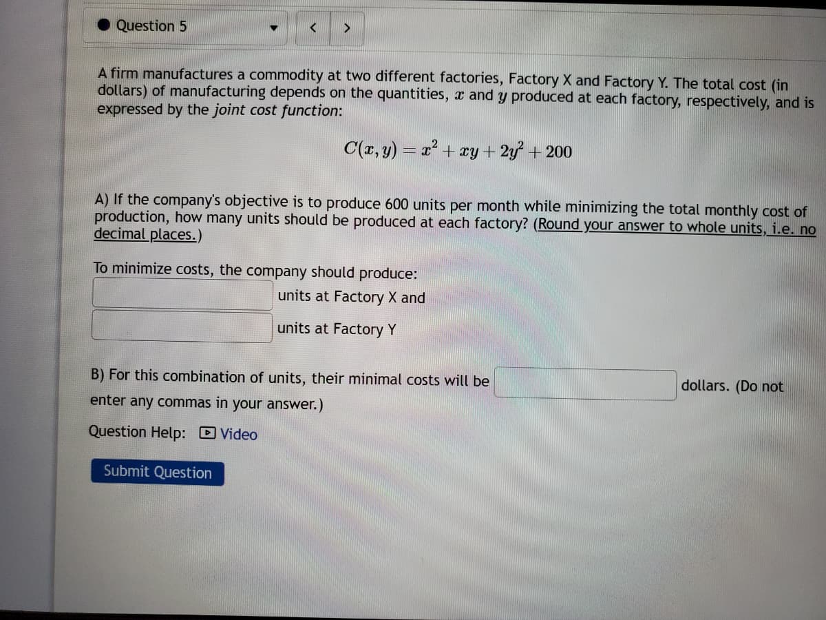 Question 5
>
A firm manufactures a commodity at two different factories, Factory X and Factory Y. The total cost (in
dollars) of manufacturing depends on the quantities, and y produced at each factory, respectively, and is
expressed by the joint cost function:
C(x, y) = x² + xy + 2y² + 200
A) If the company's objective is to produce 600 units per month while minimizing the total monthly cost of
production, how many units should be produced at each factory? (Round your answer to whole units, i.e. no
decimal places.)
To minimize costs, the company should produce:
units at Factory X and
units at Factory Y
B) For this combination of units, their minimal costs will be
enter any commas in your answer.)
Question Help: Video
Submit Question
dollars. (Do not