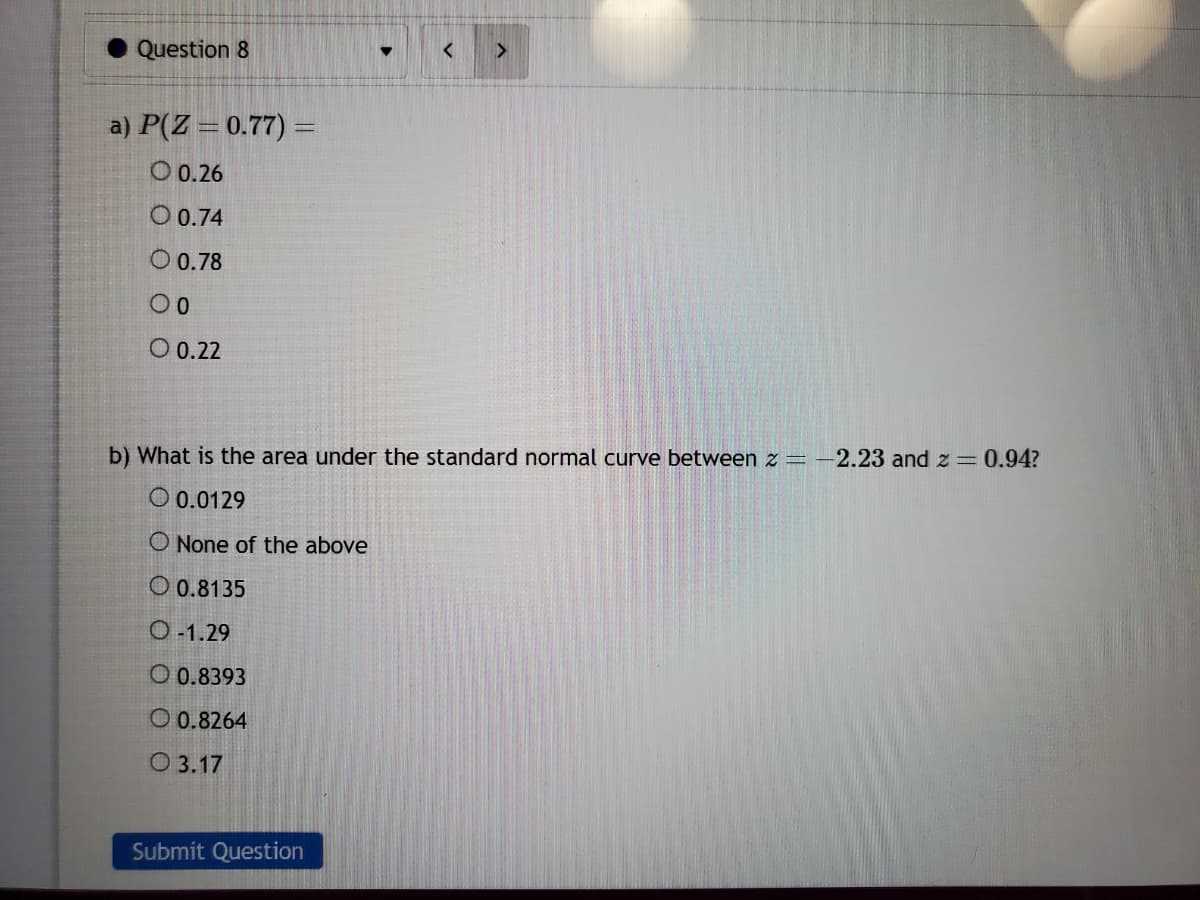 Question 8
a) P(Z = 0.77) =
O 0.26
O 0.74
O 0.78
00
O 0.22
O 3.17
▼
Submit Question
<
b) What is the area under the standard normal curve between z = -2.23 and z = 0.94?
0.0129
O None of the above
O 0.8135
O-1.29
O 0.8393
0.8264
>