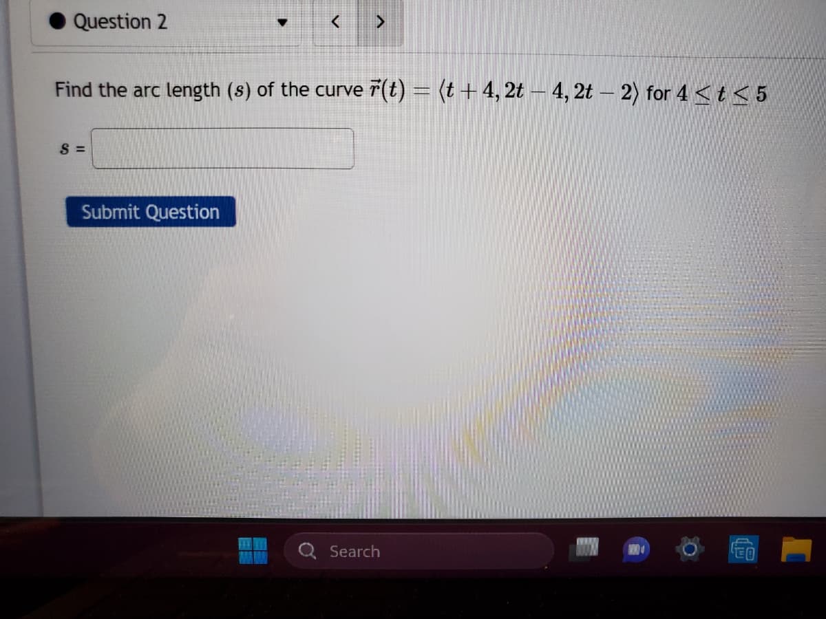 Question 2
S=
<
Find the arc length (s) of the curve (t) = (t + 4, 2t — 4, 2t − 2) for 4 < t ≤ 5
Submit Question
>
Search
€