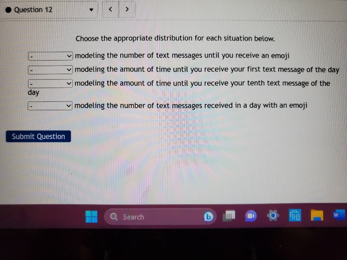 Question 12
-
-
day
Submit Question
>
Choose the appropriate distribution for each situation below.
modeling the number of text messages until you receive an emoji
modeling the amount of time until you receive your first text message of the day
modeling the amount of time until you receive your tenth text message of the
modeling the number of text messages received in a day with an emoji
Search
M
W