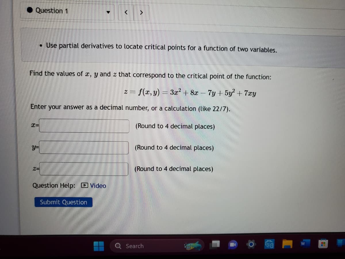 Question 1
X=
y=
Find the values of x, y and z that correspond to the critical point of the function:
2= = f(x, y) = 3x² + 8x - 7y +5y² + 7xy
Enter your answer as a decimal number, or a calculation (like 22/7).
▼
• Use partial derivatives to locate critical points for a function of two variables.
2=
>
Question Help: Video
Submit Question
(Round to 4 decimal places)
(Round to 4 decimal places)
(Round to 4 decimal places)
Search
W
H