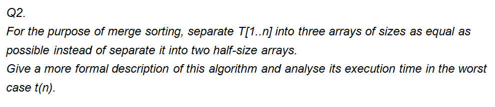 Q2.
For the purpose of merge sorting, separate T[1..n] into three arrays of sizes as equal as
possible instead of separate it into two half-size arrays.
Give a more formal description of this algorithm and analyse its execution time in the worst
case t(n).