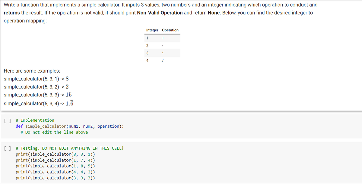 Write a function that implements a simple calculator. It inputs 3 values, two numbers and an integer indicating which operation to conduct and
returns the result. If the operation is not valid, it should print Non-Valid Operation and return None. Below, you can find the desired integer to
operation mapping:
Here are some examples:
simple_calculator(5, 3, 1) -> 8
simple_calculator(5, 3, 2) -> 2
simple_calculator(5, 3, 3) -> 15
simple_calculator(5, 3, 4) -> 1.6
[ ] # Implementation
def simple calculator (num1, num2, operation):
# Do not edit the line above
[ ] # Testing, DO NOT EDIT ANYTHING IN THIS CELL!
print (simple_calculator(8, 3, 1))
print (simple_calculator(1, 7, 4))
print (simple_calculator(1, 8, 5))
print (simple_calculator(4, 4, 2))
print (simple_calculator(3, 3, 3))
Integer Operation
1
2
3
4
.