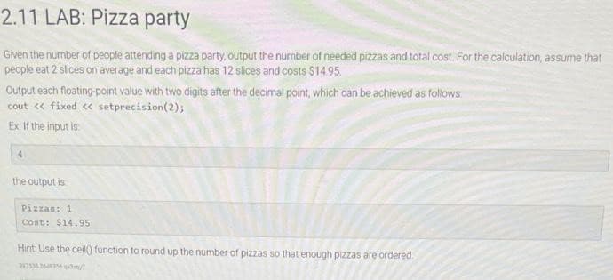 2.11 LAB: Pizza party
Given the number of people attending a pizza party, output the number of needed pizzas and total cost. For the calculation, assume that
people eat 2 slices on average and each pizza has 12 slices and costs $14.95.
Output each floating-point value with two digits after the decimal point, which can be achieved as follows:
cout << fixed << setprecision (2);
Ex: If the input is
4
the output is
Pizzas: 1
Coat: $14.95
Hint: Use the ceil() function to round up the number of pizzas so that enough pizzas are ordered
347536.26-48356/