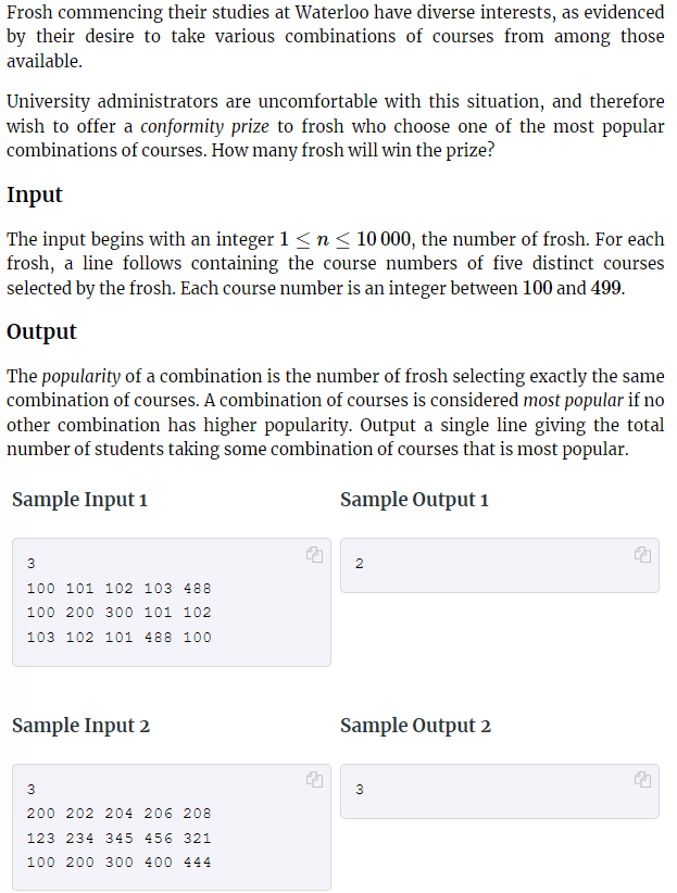 Frosh commencing their studies at Waterloo have diverse interests, as evidenced
by their desire to take various combinations of courses from among those
available.
University administrators are uncomfortable with this situation, and therefore
wish to offer a conformity prize to frosh who choose one of the most popular
combinations of courses. How many frosh will win the prize?
Input
The input begins with an integer 1 ≤ n ≤ 10 000, the number of frosh. For each
frosh, a line follows containing the course numbers of five distinct courses
selected by the frosh. Each course number is an integer between 100 and 499.
Output
The popularity of a combination is the number of frosh selecting exactly the same
combination of courses. A combination of courses is considered most popular if no
other combination has higher popularity. Output a single line giving the total
number of students taking some combination of courses that is most popular.
Sample Input 1
Sample Output 1
3
100 101 102 103 488
100 200 300 101 102
103 102 101 488 100
Sample Input 2
3
200 202 204 206 208
123 234 345 456 321
100 200 300 400 444
↓
2
Sample Output 2
3
2
↓
