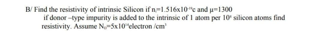 B/ Find the resistivity of intrinsic Silicon if n=1.516x10-°c and u=1300
if donor -type impurity is added to the intrinsic of 1 atom per 10 silicon atoms find
resistivity. Assume Np=5x10"electron /cm
