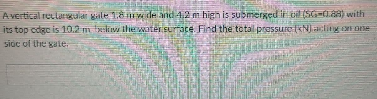 A vertical rectangular gate 1.8 m wide and 4.2 m high is submerged in oil (SG-0.88) with
its top edge is 10.2 m below the water surface. Find the total pressure (kN) acting on one
side of the gate.
