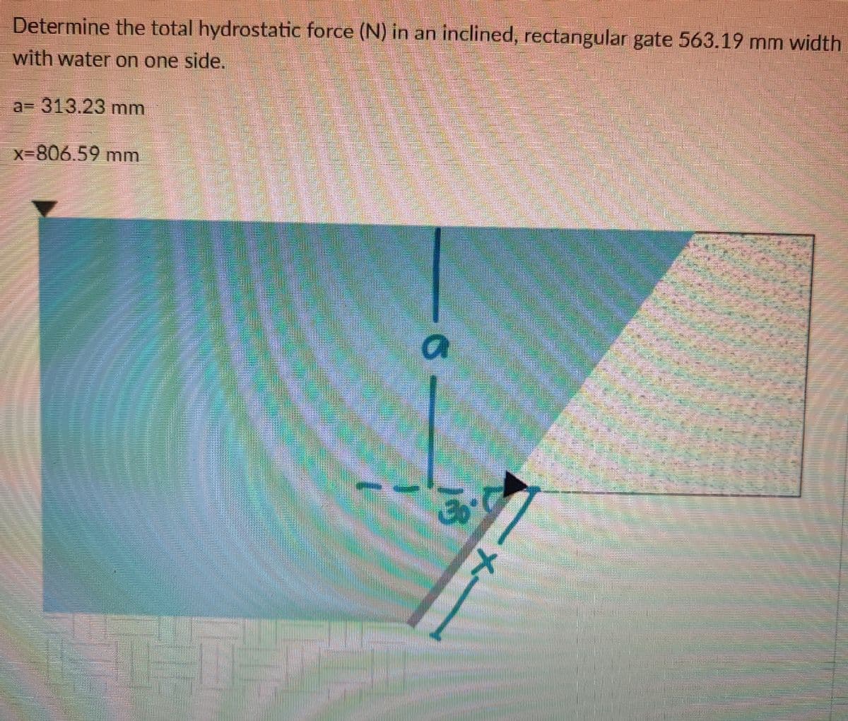 Determine the total hydrostatic force (N) in an inclined, rectangular gate 563.19 mm width
with water on one side.
a=D 313.23mm
X-806.59 mm
