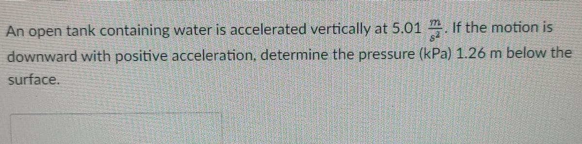 An open tank containing water is accelerated vertically at 5.01 . If the motion is
downward with positive acceleration, determine the pressure (kPa) 1.26 m below the
surface.
