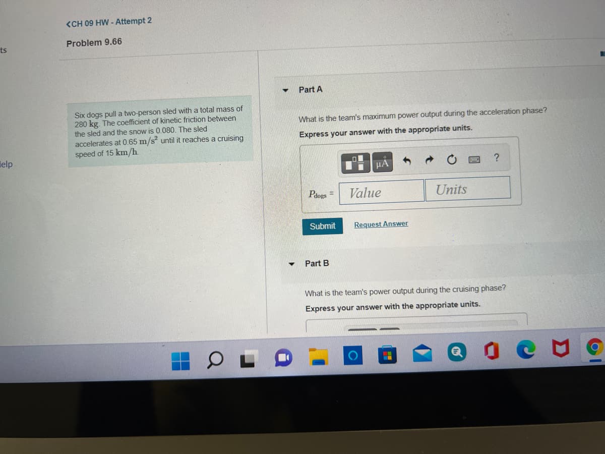 <CH 09 HW - Attempt 2
Problem 9.66
ts
Part A
Six dogs pull a two-person sled with a total mass of
280 kg. The coefficient of kinetic friction between
the sled and the snow is 0.080. The sled
accelerates at 0.65 m/s? until it reaches a cruising
speed of 15 km/h
What is the team's maximum power output during the acceleration phase?
Express your answer with the appropriate units.
lelp
HA
Pdogs =
Value
Units
Submit
Request Answer
Part B
What is the team's power output during the cruising phase?
Express your answer with the appropriate units.
