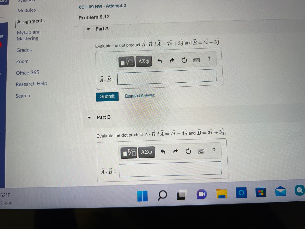 <CH 09 HW - Attempt 2
Modules
es
Problem 9.12
Assignments
Part A
MyLab and
Mastering
ar
Grades
Evaluate the dot product A Bif A= 7i+3j and B= 4i - 3j
Zoom
| ν ΑΣφ
Office 365
A.B=
Research Help
Search
Submit
Request Answer
Part B
Evaluate the dot product A - Bif A = 7î – 4j and B= 31 +3j.
?
Ā-B=
62°F
Clear
