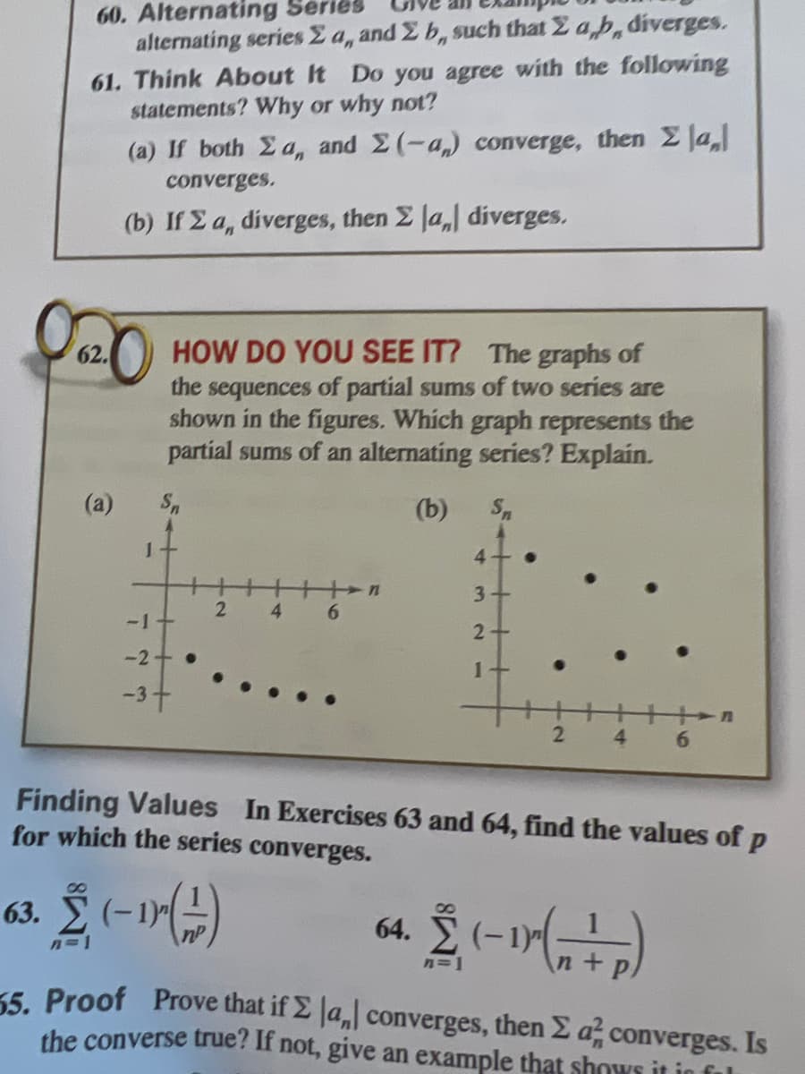 60. Alternating Se
alternating series E a, and 2 b, such that 2 a,b, diverges.
61. Think About It Do you agree with the following
statements? Why or why not?
(a) If both Ea, and 2(-a) converge, then 2 la,
converges.
(b) If E a, diverges, then E Ja, diverges.
62.
2 HOW DO YOU SEE IT? The graphs of
the sequences of partial sums of two series are
shown in the figures. Which graph represents the
partial sums of an alternating series? Explain.
(b)
4
3+
2
-1+
4.
6.
-2
-37
4.
6.
Finding Values In Exercises 63 and 64, find the values of p
for which the series converges.
8.
Σ
(-1))
63.
nP
64.
n=1
n+
5 Proof Prove that if E Ja, converges, then E a, converges. Is
the converse true? If not, give an example that shows it in ful
