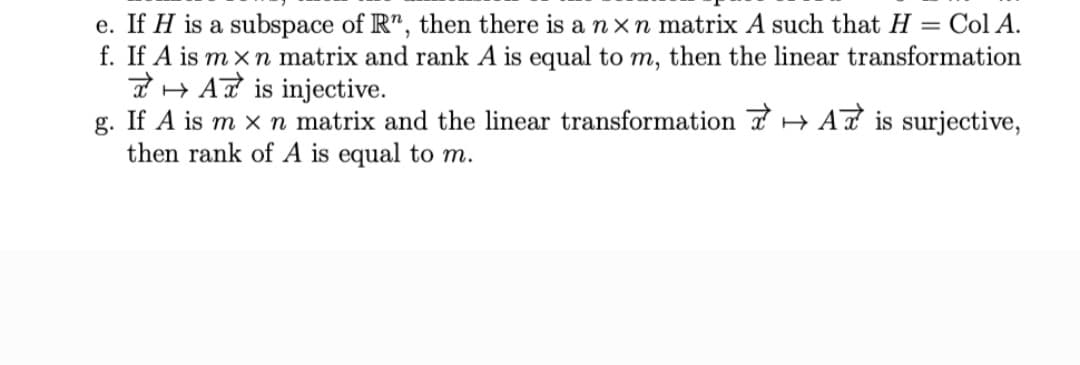 e. If H is a subspace of R", then there is a n xn matrix A such that H = Col A.
f. If A is m x n matrix and rank A is equal to m, then the linear transformation
n H At is injective.
g. If A is m x n matrix and the linear transformation 7 + AT is surjective,
then rank of A is equal to m.
