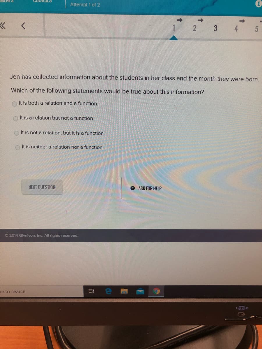 Attempt 1 of 2
3 4
Jen has collected information about the students in her class and the month they were born.
Which of the following statements would be true about this information?
O It is both a relation and a function.
It is a relation but not a function.
It is not a relation, but it is a function.
It is neither a relation nor a function.
NEXT QUESTION
O ASK FOR HELP
© 2014 Glynlyon, Inc. All rights reserved.
re to search
G
