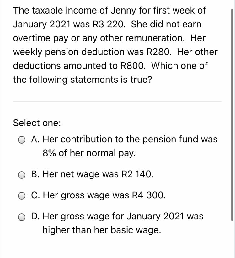 The taxable income of Jenny for first week of
January 2021 was R3 220. She did not earn
overtime pay or any other remuneration. Her
weekly pension deduction was R280. Her other
deductions amounted to R800. Which one of
the following statements is true?
Select one:
O A. Her contribution to the pension fund was
8% of her normal pay.
O B. Her net wage was R2 140.
O C. Her gross wage was R4 300.
D. Her gross wage for January 2021 was
higher than her basic wage.
