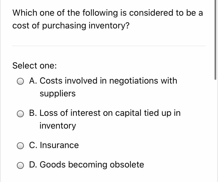 Which one of the following is considered to be a
cost of purchasing inventory?
Select one:
O A. Costs involved in negotiations with
suppliers
B. Loss of interest on capital tied up in
inventory
O C. Insurance
D. Goods becoming obsolete
