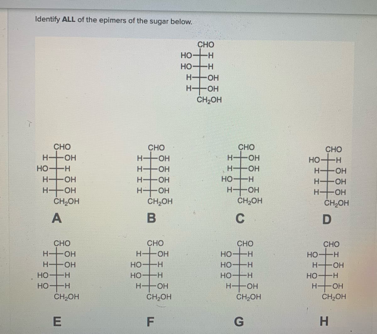 Identify ALL of the epimers of the sugar below.
CHO
но—н
HO
Н— ОН
H OH
CH2OH
CHO
CHO
H OH
CHO
CHO
H OH
H OH
HO H
HO H
H OH
H OH
H-
-HO-
H OH
H-
OH
HO H
H-
-HO-
H OH
ČH,OH
H OH
CH2OH
HOH
CH,OH
H OH
CH,OH
C
CHO
CHO
H OH
CHO
CHO
H OH
HO H
Но— н
но
HO H
HO H
HO
H OH
H OH
HO H
HO H
Но
-H-
H-
OH
H-
OH
H-
HO.
CH2OH
CH,OH
CH2OH
CH,OH
F
우 우
