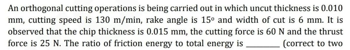 An orthogonal cutting operations is being carried out in which uncut thickness is 0.010
mm, cutting speed is 130 m/min, rake angle is 15° and width of cut is 6 mm. It is
observed that the chip thickness is 0.015 mm, the cutting force is 60 N and the thrust
force is 25 N. The ratio of friction energy to total energy is
(correct to two
