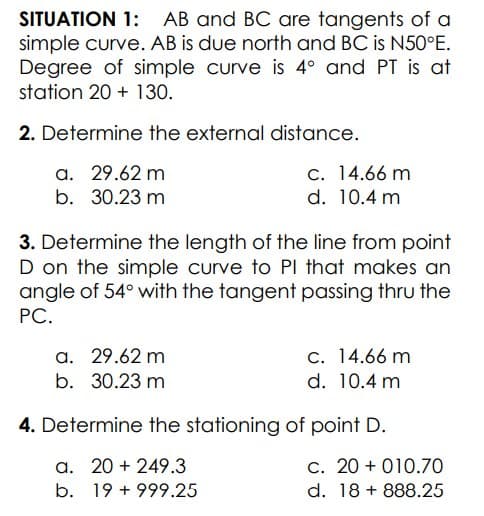 SITUATION 1: AB and BC are tangents of a
simple curve. AB is due north and BC is N50°E.
Degree of simple curve is 4° and PT is at
station 20 + 130.
2. Determine the external distance.
a. 29.62 m
c. 14.66 m
b. 30.23 m
d. 10.4 m
3. Determine the length of the line from point
D on the simple curve to PI that makes an
angle of 54° with the tangent passing thru the
РС.
a. 29.62 m
b. 30.23 m
c. 14.66 m
d. 10.4 m
4. Determine the stationing of point D.
a. 20 + 249.3
c. 20 + 010.70
b. 19 + 999.25
d. 18 + 888.25
