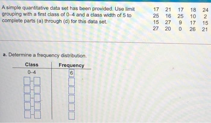 A simple quantitative data set has been provided. Use limit
grouping with a first class of 0-4 and a class width of 5 to
complete parts (a) through (d) for this data set.
17 21
17 18
24
25 16 25 10
2
15 27
15
26 21
17
27 20
a. Determine a frequency distribution.
Class
Frequency
0-4
