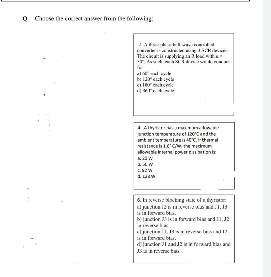 Q.
Choose the correct answer from the following:
2. A three-phase half-wave controlled
converter is constructed using 3 SCR devices.
The circuit is supplying an R load with a<
30°. As such, each SCR device would conduct
for
a) 60° each cycle
b) 120° each cycle
c) 180° each cycle
d) 360° each cycle
4. A thyristor has a maximum allowable
junction temperature of 120°C and the
ambient temperature is 40°C. If thermal
resistance is 1.6° C/W, the maximum
allowable internal power dissipation is:
a. 20 W
b. 50 W
c. 92 W
d. 128 W
6. In reverse blocking state of a thyristor:
a) junction J2 is in reverse bias and J1, J3
is in forward bias.
b) junction J3 is in forward bias and J1, J2
in reverse bias.
c) junction J1, J3 is in reverse bias and J2
is in forward bias.
d) junction J1 and J2 is in forward bias and
J3 is in reverse bias.
